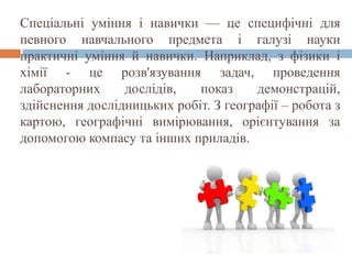 Спеціальні уміння і навички — це специфічні для
певного навчального предмета і галузі науки
практичні уміння й навички. Наприклад, з фізики і
хімії - це розв'язування задач, проведення
лабораторних дослідів, показ демонстрацій,
здійснення дослідницьких робіт. З географії – робота з
картою, географічні вимірювання, орієнтування за
допомогою компасу та інших приладів.
 
