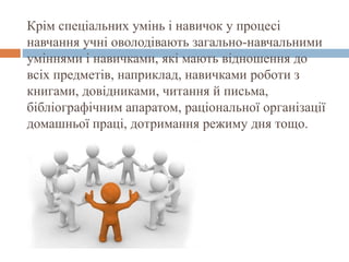 Крім спеціальних умінь і навичок у процесі
навчання учні оволодівають загально-навчальними
уміннями і навичками, які мають відношення до
всіх предметів, наприклад, навичками роботи з
книгами, довідниками, читання й письма,
бібліографічним апаратом, раціональної організації
домашньої праці, дотримання режиму дня тощо.
 