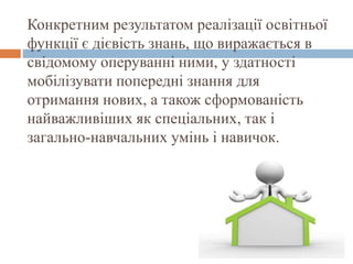 Конкретним результатом реалізації освітньої
функції є дієвість знань, що виражається в
свідомому оперуванні ними, у здатності
мобілізувати попередні знання для
отримання нових, а також сформованість
найважливіших як спеціальних, так і
загально-навчальних умінь і навичок.
 