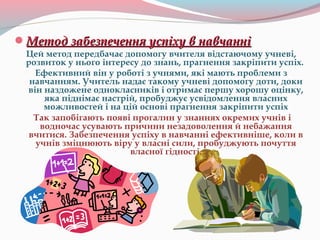 Метод забезпечення успіху в навчанніМетод забезпечення успіху в навчанні
Цей метод передбачає допомогу вчителя відстаючому учневі,
розвиток у нього інтересу до знань, прагнення закріпити успіх.
Ефективний він у роботі з учнями, які мають проблеми з
навчанням. Учитель надає такому учневі допомогу доти, доки
він наздожене однокласників і отримає першу хорошу оцінку,
яка піднімає настрій, пробуджує усвідомлення власних
можливостей і на цій основі прагнення закріпити успіх
Так запобігають появі прогалин у знаннях окремих учнів і
водночас усувають причини незадоволення й небажання
вчитися. Забезпечення успіху в навчанні ефективніше, коли в
учнів зміцнюють віру у власні сили, пробуджують почуття
власної гідності.
 