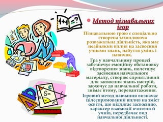 Метод пізнавальнихМетод пізнавальних
ігорігор
Пізнавальною грою є спеціально
створена захоплююча
розважальна діяльність, яка має
неабиякий вплив на засвоєння
учнями знань, набуття умінь і
навичок.
Гра у навчальному процесі
забезпечує емоційну обстановку
відтворення знань, полегшує
засвоєння навчального
матеріалу, створює сприятливий
для засвоєння знань настрій,
заохочує до навчальної роботи,
знімає втому, перевантаження.
Ігровий метод навчання визначає
цілеспрямований вплив на зміст
освіти, що підлягає засвоєнню,
характер взаємодії вчителя й
учнів, передбачає вид
навчальної діяльності.
 