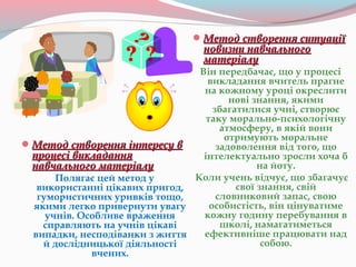 Метод створення інтересу вМетод створення інтересу в
процесі викладанняпроцесі викладання
навчального матеріалунавчального матеріалу
Полягає цей метод у
використанні цікавих пригод,
гумористичних уривків тощо,
якими легко привернути увагу
учнів. Особливе враження
справляють на учнів цікаві
випадки, несподіванки з життя
й дослідницької діяльності
вчених.
Метод створення ситуаціїМетод створення ситуації
новизни навчальногоновизни навчального
матеріалуматеріалу
Він передбачає, що у процесі
викладання вчитель прагне
на кожному уроці окреслити
нові знання, якими
збагатилися учні, створює
таку морально-психологічну
атмосферу, в якій вони
отримують моральне
задоволення від того, що
інтелектуально зросли хоча б
на йоту.
Коли учень відчує, що збагачує
свої знання, свій
словниковий запас, свою
особистість, він цінуватиме
кожну годину перебування в
школі, намагатиметься
ефективніше працювати над
собою.
 