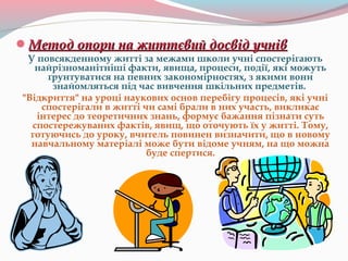 Метод опори на життєвий досвід учнівМетод опори на життєвий досвід учнів
У повсякденному житті за межами школи учні спостерігають
найрізноманітніші факти, явища, процеси, події, які можуть
ґрунтуватися на певних закономірностях, з якими вони
знайомляться під час вивчення шкільних предметів.
"Відкриття" на уроці наукових основ перебігу процесів, які учні
спостерігали в житті чи самі брали в них участь, викликає
інтерес до теоретичних знань, формує бажання пізнати суть
спостережуваних фактів, явищ, що оточують їх у житті. Тому,
готуючись до уроку, вчитель повинен визначити, що в новому
навчальному матеріалі може бути відоме учням, на що можна
буде спертися.
 