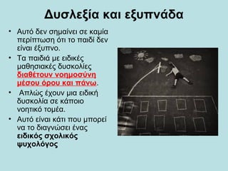 Δυσλεξία και εξυπνάδα
• Αυτό δεν σημαίνει σε καμία
περίπτωση ότι το παιδί δεν
είναι έξυπνο.
• Τα παιδιά με ειδικές
μαθησιακές δυσκολίες
διαθέτουν νοημοσύνη
μέσου όρου και πάνω.
• Απλώς έχουν μια ειδική
δυσκολία σε κάποιο
νοητικό τομέα.
• Αυτό είναι κάτι που μπορεί
να το διαγνώσει ένας
ειδικός σχολικός
ψυχολόγος
 