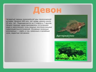Девон
Четвертый период палеозойской эры геологической
истории. Начался 400 млн. лет назад, длился около
55 млн. лет. Подразделяется на 3 отдела и 7 ярусов.
Начало периода характеризовалось отступанием
моря и накоплением толщ мощных континентальных
(красноцветных)отложений. Основные полезные
ископаемые — нефть и газ, каменные и калийные
соли, медистые песчаники.
Аргириаспис
Целакант
 