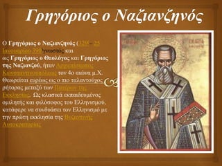 Ο Γρηγόριος ο Ναζιανζηνός (329[– 25
Ιανουαρίου 390)γνωστός και
ως Γρηγόριος ο Θεολόγος και Γρηγόριος
της Ναζιανζού, ήταν Αρχιεπίσκοπος
Κωνσταντινουπόλεως τον 4ο αιώνα μ.Χ.
Θεωρείται ευρέως ως ο πιο ταλαντούχος
ρήτορας μεταξύ των Πατέρων της
Εκκλησίας. Ως κλασικά εκπαιδευμένος
ομιλητής και φιλόσοφος του Ελληνισμού,
κατάφερε να συνδυάσει τον Ελληνισμό με
την πρώτη εκκλησία της Βυζαντινής
Αυτοκρατορίας
 