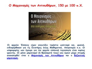 Ο Μηχανισμός των Αντικυθήρων, 150 με 100 π.Χ.
Οι αρχαίοι Έλληνες είχαν αναπτύξει τεράστιο πολιτισμό και, φυσικά,
ενδιαφέρθηκαν για τις Επιστήμες όπως Μαθηματικά, Αστρονομία κ.α. Οι
πληροφορίες που έχουμε για την αρχαία ελληνική τεχνολογία είναι κυρίως
γραπτές. Οι μόνοι μηχανισμοί (ή θραύσματά τους) που έχουν μέχρι στιγμής
ανακαλυφθεί είναι ο Μηχανισμός των Αντικυθήρων και ο Βυζαντινός
μηχανισμός.
 