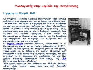 Υπολογιστές στην περίοδο της Αναγέννησης
Η μηχανή του Χόλεριθ, 1890
Οι Ηνωμένες Πολιτείες Αμερικής συγκέντρωναν πάρα πολλούς
ανθρώπους που πήγαιναν εκεί για να βρουν μια καλύτερη ζωή.
Στα τέλη του 19ου αιώνα η Κυβέρνηση των Η.Π.Α. αποφάσισε
να κάνει μια απογραφή του πληθυσμού της χώρας. Οι υπεύθυνοι
ήθελαν να μάθουν πόσους κατοίκους έχει η χώρα τους. Όμως,
επειδή η χώρα ήταν πολύ μεγάλη, η διαδικασία απογραφής ήταν
τεράστια και ιδιαίτερα χρονοβόρα. Γι’αυτό έκαναν ένα
διαγωνισμό για τη δημιουργία μιας μηχανής που θα διευκόλυνε
την επεξεργασία και καταγραφή των στοιχείων που θα
συγκεντρώνονταν από την απογραφή.
Ο Χέρμαν Χόλεριθ (Herman Hollerith) κατασκεύασε για το
διαγωνισμό μια μηχανή, με την οποία η Κυβέρνηση των Η.Π.Α.
κατάφερε να ολοκληρώσει την απογραφή μέσα σε δύο χρόνια,
χρόνο ρεκόρ για τα δεδομένα της εποχής. Η μηχανή αυτή
ονομάστηκε Census Tabulator (Ταξινομέας Απογραφής) και ήταν
η απαρχή για τη δημιουργία της μεγαλύτερης (ως πριν λίγα
χρόνια) εταιρείας υπολογιστών στον κόσμο, της ΙΒΜ
(International Business Machines).
Λίγα χρόνια αργότερα, ένα στέλεχος της ΙΒΜ θα δηλώσει:
«Στον κόσμο υπάρχει αγορά μόνο για μισή δωδεκάδα
υπολογιστές».
 