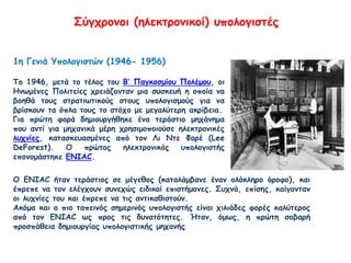 Σύγχρονοι (ηλεκτρονικοί) υπολογιστές
1η Γενιά Υπολογιστών (1946- 1956)
Το 1946, μετά το τέλος του Β’ Παγκοσμίου Πολέμου, οι
Ηνωμένες Πολιτείες χρειάζονταν μια συσκευή η οποία να
βοηθά τους στρατιωτικούς στους υπολογισμούς για να
βρίσκουν τα όπλα τους το στόχο με μεγαλύτερη ακρίβεια.
Για πρώτη φορά δημιουργήθηκε ένα τεράστιο μηχάνημα
που αντί για μηχανικά μέρη χρησιμοποιούσε ηλεκτρονικές
λυχνίες, κατασκευασμένες από τον Λι Ντε Φορέ (Lee
DeForest). Ο πρώτος ηλεκτρονικός υπολογιστής
επονομάστηκε ENIAC.
Ο ΕΝΙΑC ήταν τεράστιος σε μέγεθος (καταλάμβανε έναν ολόκληρο όροφο), και
έπρεπε να τον ελέγχουν συνεχώς ειδικοί επιστήμονες. Συχνά, επίσης, καίγονταν
οι λυχνίες του και έπρεπε να τις αντικαθιστούν.
Ακόμα και ο πιο ταπεινός σημερινός υπολογιστής είναι χιλιάδες φορές καλύτερος
από τον ENIAC ως προς τις δυνατότητες. Ήταν, όμως, η πρώτη σοβαρή
προσπάθεια δημιουργίας υπολογιστικής μηχανής
 