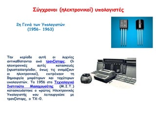 Σύγχρονοι (ηλεκτρονικοί) υπολογιστές
2η Γενιά των Υπολογιστών
(1956- 1963)
Την περίοδο αυτή οι λυχνίες
αντικαθίστανται από τρανζίστορς. Οι
ηλεκτρονικές αυτές κατασκευές
(κρυσταλλοτρίοδοι, όπως τις ονομάζουν
οι ηλεκτρονικοί), επιτρέπουν τη
δημιουργία μικρότερων και ταχύτερων
υπολογιστών. Το 1956 στο Τεχνολογικό
Ινστιτούτο Μασαχουσέτης (Μ.Ι.Τ.)
κατασκευάστηκε ο πρώτος Ηλεκτρονικός
Υπολογιστής που λειτουργούσε με
τρανζίστορς, ο ΤΧ-0.
 