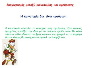 Διαχωρισμός μεταξύ καινοτομίας και εφεύρεσης
Η καινοτομία δεν είναι εφεύρεση
Η καινοτομία αποτελεί τη συνέχεια μιας εφεύρεσης. Εάν κάποιος
εφευρέτης συλλάβει την ιδέα για το επόμενο προϊόν «που θα κάνει
πάταγο» αλλά αδυνατεί να βρει κάποιον που μπορεί να το παράγει
τότε ο κόσμος θα συνεχίσει να αγνοεί την ύπαρξή του.
 