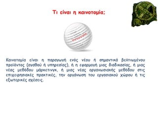 Καινοτομία είναι η παραγωγή ενός νέου ή σημαντικά βελτιωμένου
προϊόντος (αγαθού ή υπηρεσίας), ή η εφαρμογή μιας διαδικασίας, ή μιας
νέας μεθόδου μάρκετινγκ, ή μιας νέας οργανωσιακής μεθόδου στις
επιχειρησιακές πρακτικές, την οργάνωση του εργασιακού χώρου ή τις
εξωτερικές σχέσεις.
Τι είναι η καινοτομία;
 