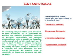 ΕΙΔΗ ΚΑΙΝΟΤΟΜΙΑΣ
Οι καινοτομίες διαφέρουν ανάλογα με το αντικείμενό,
το χρόνο ολοκλήρωσής και το οργανωσιακό και
κοινωνικό τους αντίκτυπο. Οποιαδήποτε ταξινόμηση
σε κατηγορίες χαρακτηρίζεται από φαινόμενα
αλληλοεπικάλυψης καθώς οι γραμμές που διαχωρίζουν
τη μία κατηγορία από την άλλη συχνά συμπίπτουν. Σ’
αυτό το σημείο θα δούμε εν συντομία τα κυριότερα
είδη καινοτομίας βάσει μίας απλοποιημένης
ταξινόμησης. Θα πρέπει επίσης να επισημάνουμε ότι
η ταξινόμηση των ειδών καινοτομίας δεν είναι
αυστηρά επιστημονική. Μία καινοτομία μπορεί να
τοποθετηθεί σε διαφορετικές κατηγορίες από κάθε
επιχείρηση.
Το Εγχειρίδιο Όσλο διακρίνει
τέσσερα είδη καινοτομίας ανάλογα με
το αντικείμενό τους:
καινοτομία προϊόντος
Καινοτομία διαδικασίας
 καινοτομία μάρκετινγκ
οργανωσιακή καινοτομία
 