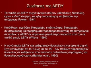• Τα παιδιά με ΔΕΠΥ συχνά αντιμετωπίζουν μαθησιακές δυσκολίες,Τα παιδιά με ΔΕΠΥ συχνά αντιμετωπίζουν μαθησιακές δυσκολίες,
έχουν ελλιπή κίνητρα, χαμηλή αυτοεκτίμηση και βιώνουν τηνέχουν ελλιπή κίνητρα, χαμηλή αυτοεκτίμηση και βιώνουν την
απόρριψη (απόρριψη (Fowler, 1994)Fowler, 1994)
• Κατάθλιψη, αγχώδεις διαταραχές, επιθετικότητα, διαταραχέςΚατάθλιψη, αγχώδεις διαταραχές, επιθετικότητα, διαταραχές
συμπεριφοράς και προβλήματα προσαρμοστικότητας παρατηρούνταισυμπεριφοράς και προβλήματα προσαρμοστικότητας παρατηρούνται
σε παιδιά με ΔΕΠΥ σε σημαντικά μεγαλύτερο ποσοστό από ό,τι σεσε παιδιά με ΔΕΠΥ σε σημαντικά μεγαλύτερο ποσοστό από ό,τι σε
παιδιά χωρίς ΔΕΠΥ (παιδιά χωρίς ΔΕΠΥ (Wilens, 1994)Wilens, 1994)
• Η συνύπαρξη ΔΕΠΥ και μαθησιακών δυσκολιών είναι αρκετά συχνή.Η συνύπαρξη ΔΕΠΥ και μαθησιακών δυσκολιών είναι αρκετά συχνή.
Έχει καταγραφεί ότι το ¼ έως και το 1/3 των παιδιών παρουσιάζουνΈχει καταγραφεί ότι το ¼ έως και το 1/3 των παιδιών παρουσιάζουν
δυσκολίες σε καθήκοντα που απαιτούν πολύπλοκες στρατηγικές καιδυσκολίες σε καθήκοντα που απαιτούν πολύπλοκες στρατηγικές και
δυσκολίες οργάνωσης (δυσκολίες οργάνωσης (Barkley et al., 1990)Barkley et al., 1990)
Συνέπειες της ΔΕΠΥΣυνέπειες της ΔΕΠΥ
Σταύρος Γρόσδος, Παιδιά με ΔΕΠΥ: ΤιΣταύρος Γρόσδος, Παιδιά με ΔΕΠΥ: Τι
θέλουν να κάνουν ή Τι μπορούν ναθέλουν να κάνουν ή Τι μπορούν να
κάνουν;κάνουν;
 