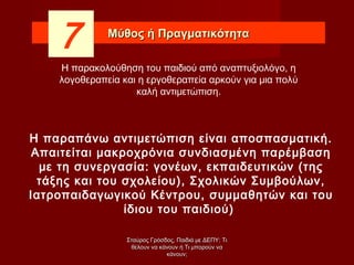 Μύθος ή ΠραγματικότηταΜύθος ή Πραγματικότητα
7
Η παραπάνω αντιμετώπιση είναι αποσπασματική.
Απαιτείται μακροχρόνια συνδιασμένη παρέμβαση
με τη συνεργασία: γονέων, εκπαιδευτικών (της
τάξης και του σχολείου), Σχολικών Συμβούλων,
Ιατροπαιδαγωγικού Κέντρου, συμμαθητών και του
ίδιου του παιδιού)
Η παρακολούθηση του παιδιού από αναπτυξιολόγο, η
λογοθεραπεία και η εργοθεραπεία αρκούν για μια πολύ
καλή αντιμετώπιση.
Σταύρος Γρόσδος, Παιδιά με ΔΕΠΥ: ΤιΣταύρος Γρόσδος, Παιδιά με ΔΕΠΥ: Τι
θέλουν να κάνουν ή Τι μπορούν ναθέλουν να κάνουν ή Τι μπορούν να
κάνουν;κάνουν;
 