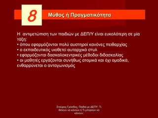 Μύθος ή ΠραγματικότηταΜύθος ή Πραγματικότητα
8
Η αντιμετώπιση των παιδιών με ΔΕΠ/Υ είναι ευκολότερη σε μία
τάξη:
 όπου εφαρμόζονται πολύ αυστηροί κανόνες πειθαρχίας
 ο εκπαιδευτικός υιοθετεί αυταρχικό στυλ
 εφαρμόζονται δασκαλοκεντρικές μέθοδοι διδασκαλίας
 οι μαθητές εργάζονται συνήθως ατομικά και όχι ομαδικά,
ενθαρρύνεται ο ανταγωνισμός
Σταύρος Γρόσδος, Παιδιά με ΔΕΠΥ: ΤιΣταύρος Γρόσδος, Παιδιά με ΔΕΠΥ: Τι
θέλουν να κάνουν ή Τι μπορούν ναθέλουν να κάνουν ή Τι μπορούν να
κάνουν;κάνουν;
 