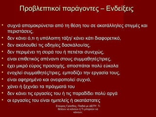  συχνά απομακρύνεται από τη θέση του σε ακατάλληλες στιγμές καισυχνά απομακρύνεται από τη θέση του σε ακατάλληλες στιγμές και
περιστάσεις,περιστάσεις,
 δεν κάνει ό,τι η υπόλοιπη τάξη/ κάνει κάτι διαφορετικό,δεν κάνει ό,τι η υπόλοιπη τάξη/ κάνει κάτι διαφορετικό,
 δεν ακολουθεί τις οδηγίες δασκάλου/ας,δεν ακολουθεί τις οδηγίες δασκάλου/ας,
 δεν περιμένει τη σειρά του ή πετιέται συνεχώς,δεν περιμένει τη σειρά του ή πετιέται συνεχώς,
 είναι επιθετικός απέναντι στους συμμαθητές/τριες,είναι επιθετικός απέναντι στους συμμαθητές/τριες,
 έχει μικρό εύρος προσοχής, αποσπάται πολύ εύκολαέχει μικρό εύρος προσοχής, αποσπάται πολύ εύκολα
 ενοχλεί συμμαθητές/τριες, εμποδίζει την εργασία τους,ενοχλεί συμμαθητές/τριες, εμποδίζει την εργασία τους,
 είναι αφηρημένο και ονειροπολεί συχνά,είναι αφηρημένο και ονειροπολεί συχνά,
 χάνει ή ξεχνάει τα πράγματά τουχάνει ή ξεχνάει τα πράγματά του
 δεν κάνει τις εργασίες του ή τις παραδίδει πολύ αργάδεν κάνει τις εργασίες του ή τις παραδίδει πολύ αργά
 οι εργασίες του είναι ημιτελείς ή ακατάστατεςοι εργασίες του είναι ημιτελείς ή ακατάστατες
Προβλεπτικοί παράγοντες – ΕνδείξειςΠροβλεπτικοί παράγοντες – Ενδείξεις
Σταύρος Γρόσδος, Παιδιά με ΔΕΠΥ: ΤιΣταύρος Γρόσδος, Παιδιά με ΔΕΠΥ: Τι
θέλουν να κάνουν ή Τι μπορούν ναθέλουν να κάνουν ή Τι μπορούν να
κάνουν;κάνουν;
 