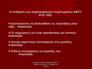 Η επίδραση των συμπεριφορικών συμπτωμάτων ΔΕΠΥ
στην τάξη
 Δυσκολεύεται να ακολουθήσει τις συζητήσεις στην
τάξη Απροσεξία
 Οι σημειώσεις του είναι ακατάστατες και ελλιπείς
Απροσεξία
 Αγνοεί σημαντικές λεπτομέρειες στις εργασίες
Απροσεξία
 Σπάνια ολοκληρώνει τις εργασίες του
Απροσεξία
Σταύρος Γρόσδος, Παιδιά με ΔΕΠΥ: ΤιΣταύρος Γρόσδος, Παιδιά με ΔΕΠΥ: Τι
θέλουν να κάνουν ή Τι μπορούν ναθέλουν να κάνουν ή Τι μπορούν να
κάνουν;κάνουν;
 