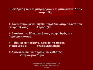 Η επίδραση των συμπεριφορικών συμπτωμάτων ΔΕΠΥ
στην τάξη
 Χάνει αντικείμενα, βιβλία, τετράδια –στην τσάντα του
επικρατεί χάος Απροσεξία
 Διακόπτει το δάσκαλο ή τους συμμαθητές του
Παρορμητικότητα
 Παίζει με αντικείμενα, κουνάει τα πόδια,
στριφογυρίζει Υπερκινητικότητα
 Δυσκολεύεται να παραμείνει καθιστός
Υπερκινητι-κότητα
Σταύρος Γρόσδος, Παιδιά με ΔΕΠΥ: ΤιΣταύρος Γρόσδος, Παιδιά με ΔΕΠΥ: Τι
θέλουν να κάνουν ή Τι μπορούν ναθέλουν να κάνουν ή Τι μπορούν να
κάνουν;κάνουν;
 