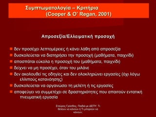 Συμπτωματολογία – ΚριτήριαΣυμπτωματολογία – Κριτήρια
((Cooper & O’ Regan, 2001)Cooper & O’ Regan, 2001)
Απροσεξία/Ελλειματική προσοχήΑπροσεξία/Ελλειματική προσοχή
 δεν προσέχει λεπτομέρειες ή κάνει λάθη από απροσεξίαδεν προσέχει λεπτομέρειες ή κάνει λάθη από απροσεξία
 δυσκολεύεται να διατηρήσει την προσοχή (μαθήματα, παιχνίδι)δυσκολεύεται να διατηρήσει την προσοχή (μαθήματα, παιχνίδι)
 αποσπάται εύκολα η προσοχή του (μαθήματα, παιχνίδι)αποσπάται εύκολα η προσοχή του (μαθήματα, παιχνίδι)
 δείχνει να μη προσέχει, όταν του μιλάνεδείχνει να μη προσέχει, όταν του μιλάνε
 δεν ακολουθεί τις οδηγίες και δεν ολοκληρώνει εργασίες (όχι λόγωδεν ακολουθεί τις οδηγίες και δεν ολοκληρώνει εργασίες (όχι λόγω
ελλιπούς κατανόησης)ελλιπούς κατανόησης)
 δυσκολεύεται να οργανώσει τη μελέτη ή τις εργασίεςδυσκολεύεται να οργανώσει τη μελέτη ή τις εργασίες
 αποφεύγει να συμμετέχει σε δραστηριότητες που απαιτούν εντατικήαποφεύγει να συμμετέχει σε δραστηριότητες που απαιτούν εντατική
πνευματική εργασίαπνευματική εργασία
Σταύρος Γρόσδος, Παιδιά με ΔΕΠΥ: ΤιΣταύρος Γρόσδος, Παιδιά με ΔΕΠΥ: Τι
θέλουν να κάνουν ή Τι μπορούν ναθέλουν να κάνουν ή Τι μπορούν να
κάνουν;κάνουν;
 