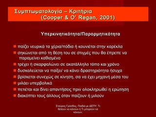 Συμπτωματολογία – ΚριτήριαΣυμπτωματολογία – Κριτήρια
((Cooper & O’ Regan, 2001)Cooper & O’ Regan, 2001)
Υπερκινητικότητα/ΠαρορμητικότηταΥπερκινητικότητα/Παρορμητικότητα
 παίζει νευρικά τα χέρια/πόδια ή κουνιέται στην καρέκλαπαίζει νευρικά τα χέρια/πόδια ή κουνιέται στην καρέκλα
 σηκώνεται από τη θέση του σε στιγμές που θα έπρεπε νασηκώνεται από τη θέση του σε στιγμές που θα έπρεπε να
παραμείνει καθισμένοπαραμείνει καθισμένο
 τρέχει ή σκαρφαλώνει σε ακατάλληλο τόπο και χρόνοτρέχει ή σκαρφαλώνει σε ακατάλληλο τόπο και χρόνο
 δυσκολεύεται να παίξει/ να κάνει δραστηριότητα ήσυχαδυσκολεύεται να παίξει/ να κάνει δραστηριότητα ήσυχα
 βρίσκεται συνεχώς σε κίνηση, σα να έχει μηχανή μέσα τουβρίσκεται συνεχώς σε κίνηση, σα να έχει μηχανή μέσα του
 μιλάει υπερβολικάμιλάει υπερβολικά
 πετιέται και δίνει απαντήσεις πριν ολοκληρωθεί η ερώτησηπετιέται και δίνει απαντήσεις πριν ολοκληρωθεί η ερώτηση
 διακόπτει τους άλλους όταν παίζουν ή μιλούνδιακόπτει τους άλλους όταν παίζουν ή μιλούν
Σταύρος Γρόσδος, Παιδιά με ΔΕΠΥ: ΤιΣταύρος Γρόσδος, Παιδιά με ΔΕΠΥ: Τι
θέλουν να κάνουν ή Τι μπορούν ναθέλουν να κάνουν ή Τι μπορούν να
κάνουν;κάνουν;
 