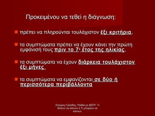 Προκειμένου να τεθεί η διάγνωση:Προκειμένου να τεθεί η διάγνωση:
 πρέπει να πληρούνται τουλάχιστονπρέπει να πληρούνται τουλάχιστον έξι κριτήριαέξι κριτήρια,,
 τα συμπτώματα πρέπει να έχουν κάνει την πρώτητα συμπτώματα πρέπει να έχουν κάνει την πρώτη
εμφάνισή τουςεμφάνισή τους πριν το 7πριν το 7οο
έτος της ηλικίαςέτος της ηλικίας,,
 τα συμπτώματα να έχουντα συμπτώματα να έχουν διάρκεια τουλάχιστονδιάρκεια τουλάχιστον
έξι μήνεςέξι μήνες
 τα συμπτώματα να εμφανίζονταιτα συμπτώματα να εμφανίζονται σε δύο ήσε δύο ή
περισσότερα περιβάλλονταπερισσότερα περιβάλλοντα
Σταύρος Γρόσδος, Παιδιά με ΔΕΠΥ: ΤιΣταύρος Γρόσδος, Παιδιά με ΔΕΠΥ: Τι
θέλουν να κάνουν ή Τι μπορούν ναθέλουν να κάνουν ή Τι μπορούν να
κάνουν;κάνουν;
 