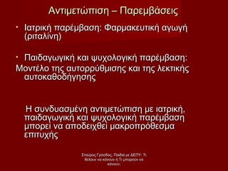 • Ιατρική παρέμβαση: Φαρμακευτική αγωγήΙατρική παρέμβαση: Φαρμακευτική αγωγή
(ριταλίνη)(ριταλίνη)
• Παιδαγωγική και ψυχολογική παρέμβαση:Παιδαγωγική και ψυχολογική παρέμβαση:
Μοντέλο της αυτορρύθμισης και της λεκτικήςΜοντέλο της αυτορρύθμισης και της λεκτικής
αυτοκαθοδήγησηςαυτοκαθοδήγησης
Η συνδυασμένη αντιμετώπιση με ιατρική,Η συνδυασμένη αντιμετώπιση με ιατρική,
παιδαγωγική και ψυχολογική παρέμβασηπαιδαγωγική και ψυχολογική παρέμβαση
μπορεί να αποδειχθεί μακροπρόθεσμαμπορεί να αποδειχθεί μακροπρόθεσμα
επιτυχήςεπιτυχής
Αντιμετώπιση – ΠαρεμβάσειςΑντιμετώπιση – Παρεμβάσεις
Σταύρος Γρόσδος, Παιδιά με ΔΕΠΥ: ΤιΣταύρος Γρόσδος, Παιδιά με ΔΕΠΥ: Τι
θέλουν να κάνουν ή Τι μπορούν ναθέλουν να κάνουν ή Τι μπορούν να
κάνουν;κάνουν;
 