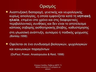  Αναπτυξιακή διαταραχή, γενετικής και νευρολογικήςΑναπτυξιακή διαταραχή, γενετικής και νευρολογικής
κυρίως αιτιολογίας, η οποία εμφανίζεται κατά τηκυρίως αιτιολογίας, η οποία εμφανίζεται κατά τη νηπιακήνηπιακή
ηλικίαηλικία, επιμένει στο χρόνο και στις διαφορετικές, επιμένει στο χρόνο και στις διαφορετικές
περιβαλλοντικές συνθήκες και δεν είναι το αποτέλεσμαπεριβαλλοντικές συνθήκες και δεν είναι το αποτέλεσμα
κάποιας σοβαρής αισθητηριακής βλάβης, καθυστέρησηςκάποιας σοβαρής αισθητηριακής βλάβης, καθυστέρησης
στη γλωσσική ανάπτυξη, αυτισμού ή παιδικής ψύχωσηςστη γλωσσική ανάπτυξη, αυτισμού ή παιδικής ψύχωσης
((ΒΒarkley,199arkley,19988))..
 Οφείλεται σε ένα συνδυασμό βιολογικών, ψυχολογικώνΟφείλεται σε ένα συνδυασμό βιολογικών, ψυχολογικών
και κοινωνικών παραγόντωνκαι κοινωνικών παραγόντων
((DuPaul, Power, Anastopoulos & Reid, 1998)DuPaul, Power, Anastopoulos & Reid, 1998)
ΟρισμόςΟρισμός
Σταύρος Γρόσδος, Παιδιά με ΔΕΠΥ: ΤιΣταύρος Γρόσδος, Παιδιά με ΔΕΠΥ: Τι
θέλουν να κάνουν ή Τι μπορούν ναθέλουν να κάνουν ή Τι μπορούν να
κάνουν;κάνουν;
 