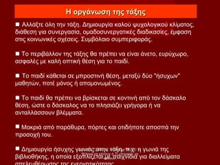 Η οργάνωση της τάξηςΗ οργάνωση της τάξης
 Αλλάξτε όλη την τάξη. Δημιουργία καλού ψυχολογικού κλίματος,
διάθεση για συνεργασία, ομαδοσυνεργατικές διαδικασίες, έμφαση
στις κοινωνικές σχέσεις. Συμβόλαιο συμπεριφοράς.
 Το περιβάλλον της τάξης θα πρέπει να είναι άνετο, ευρύχωρο,
ασφαλές με καλή οπτική θέση για το παιδί.
 Το παιδί κάθεται σε μπροστινή θέση, μεταξύ δύο "ήσυχων"
μαθητών, ποτέ μόνος ή απομονωμένος.
 Το παιδί θα πρέπει να βρίσκεται σε κοντινή από τον δάσκαλο
θέση, ώστε ο δάσκαλος να το πλησιάζει γρήγορα ή να
ανταλλάσσουν βλέμματα.
 Μακριά από παράθυρα, πόρτες και οτιδήποτε αποσπά την
προσοχή του.
 Δημιουργία ήσυχης γωνιάς στην τάξη, π.χ. η γωνιά της
βιβλιοθήκης, η οποία εξοπλίζεται με παιχνίδια για διαλλείματα
Σταύρος Γρόσδος, Παιδιά με ΔΕΠΥ: ΤιΣταύρος Γρόσδος, Παιδιά με ΔΕΠΥ: Τι
θέλουν να κάνουν ή Τι μπορούν ναθέλουν να κάνουν ή Τι μπορούν να
κάνουν;κάνουν;
 
