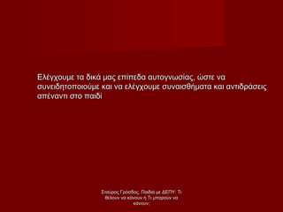 Ελέγχουμε τα δικά μας επίπεδα αυτογνωσίας, ώστε ναΕλέγχουμε τα δικά μας επίπεδα αυτογνωσίας, ώστε να
συνειδητοποιούμε και να ελέγχουμε συναισθήματα και αντιδράσειςσυνειδητοποιούμε και να ελέγχουμε συναισθήματα και αντιδράσεις
απέναντι στο παιδίαπέναντι στο παιδί
Σταύρος Γρόσδος, Παιδιά με ΔΕΠΥ: ΤιΣταύρος Γρόσδος, Παιδιά με ΔΕΠΥ: Τι
θέλουν να κάνουν ή Τι μπορούν ναθέλουν να κάνουν ή Τι μπορούν να
κάνουν;κάνουν;
 