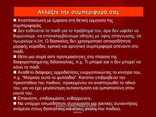 Αλλάξτε την συμπεριφορά σαςΑλλάξτε την συμπεριφορά σας
 Αναπλαισίωση με έμφαση στη θετική ερμηνεία της
συμπεριφοράς
 Δεν ευθύνεται το παιδί για το πρόβλημά του, άρα δεν ωφελεί ναΔεν ευθύνεται το παιδί για το πρόβλημά του, άρα δεν ωφελεί να
θυμώνουμε, να επαναλαμβάνουμε οδηγίες με ύφος απόγνωσης, ναθυμώνουμε, να επαναλαμβάνουμε οδηγίες με ύφος απόγνωσης, να
τιμωρούμε κ.λπ.τιμωρούμε κ.λπ. Ο δάσκαλος δεν χρησιμοποιεί οποιασδήποτε
μορφής κοροϊδία, κριτική και αρνητική συμπεριφορά απέναντι στο
παιδί.
 Θέτει μια σειρά από προτεραιότητες στα πλαίσια της
διαφοροποιημένης διδασκαλίας, π.χ. Τι μπορεί και τι δεν μπορεί να
κάνει το παιδί.
 Αναθέτει διάφορες αρμοδιότητες ενεργοποιώντας τα κίνητρα του,
π.χ. "Μοίρασε αυτά τα φυλλάδια". Κατόπιν επιβραβεύει την
προσπάθεια του παιδιού, προκειμένου να αναπτερωθεί το ηθικό
του, για να έχει μεγαλύτερη αυτοεκτίμηση και εμπιστοσύνη στον
εαυτό του.
 Επαινέστε, επιδοκιμάστε, ενθαρρύνετε.
 Να υπάρχει οπωσδήποτε συνεργασία και τακτικές συναντήσεις
ανάμεσα στους δασκάλους και στους γονείς του παιδιού.
Σταύρος Γρόσδος, Παιδιά με ΔΕΠΥ: ΤιΣταύρος Γρόσδος, Παιδιά με ΔΕΠΥ: Τι
θέλουν να κάνουν ή Τι μπορούν ναθέλουν να κάνουν ή Τι μπορούν να
κάνουν;κάνουν;
 