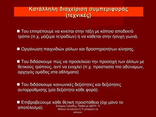  Του επιτρέπουμε να κινείται στην τάξη με κάποιο αποδεκτόΤου επιτρέπουμε να κινείται στην τάξη με κάποιο αποδεκτό
τρόπο (π.χ. μάζεμα τετραδίων) ή να κάθεται στην ήσυχη γωνιά.τρόπο (π.χ. μάζεμα τετραδίων) ή να κάθεται στην ήσυχη γωνιά.
 Οργάνωση παιχνιδιών ρόλων και δραστηριοτήτων κίνησης.Οργάνωση παιχνιδιών ρόλων και δραστηριοτήτων κίνησης.
 Του διδάσκουμε πώς να προσελκύει την προσοχή των άλλων μεΤου διδάσκουμε πώς να προσελκύει την προσοχή των άλλων με
θετικούς τρόπους, αντί να ενοχλεί (π.χ. προστασία πιο αδύναμων,θετικούς τρόπους, αντί να ενοχλεί (π.χ. προστασία πιο αδύναμων,
αρχηγός ομάδας στα αθλήματα)αρχηγός ομάδας στα αθλήματα)
 Του διδάσκουμε κοινωνικές δεξιότητες και δεξιότητεςΤου διδάσκουμε κοινωνικές δεξιότητες και δεξιότητες
αυτορρύθμισης (μία δεξιότητα κάθε φορά).αυτορρύθμισης (μία δεξιότητα κάθε φορά).
 Επιβραβεύουμε κάθε θετική προσπάθεια (όχι μόνο τοΕπιβραβεύουμε κάθε θετική προσπάθεια (όχι μόνο το
αποτέλεσμα).αποτέλεσμα).
Κατάλληλη διαχείριση συμπεριφοράςΚατάλληλη διαχείριση συμπεριφοράς
(τεχνικές)(τεχνικές)
Σταύρος Γρόσδος, Παιδιά με ΔΕΠΥ: ΤιΣταύρος Γρόσδος, Παιδιά με ΔΕΠΥ: Τι
θέλουν να κάνουν ή Τι μπορούν ναθέλουν να κάνουν ή Τι μπορούν να
κάνουν;κάνουν;
 