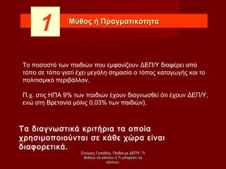 Μύθος ή ΠραγματικότηταΜύθος ή Πραγματικότητα
Το ποσοστό των παιδιών που εμφανίζουν ΔΕΠ/Υ διαφέρει από
τόπο σε τόπο γιατί έχει μεγάλη σημασία ο τόπος καταγωγής και το
πολιτισμικό περιβάλλον.
Π.χ. στις ΗΠΑ 9% των παιδιών έχουν διαγνωσθεί ότι έχουν ΔΕΠ/Υ,
ενώ στη Βρετανία μόλις 0,03% των παιδιών).
Τα διαγνωστικά κριτήρια τα οποία
χρησιμοποιούνται σε κάθε χώρα είναι
διαφορετικά.
1
Σταύρος Γρόσδος, Παιδιά με ΔΕΠΥ: ΤιΣταύρος Γρόσδος, Παιδιά με ΔΕΠΥ: Τι
θέλουν να κάνουν ή Τι μπορούν ναθέλουν να κάνουν ή Τι μπορούν να
κάνουν;κάνουν;
 