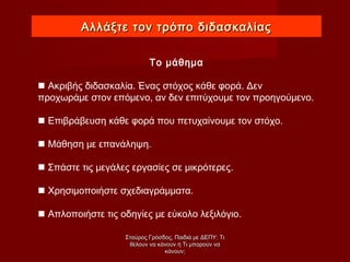 Αλλάξτε τον τρόπο διδασκαλίαςΑλλάξτε τον τρόπο διδασκαλίας
Το μάθημα
 Ακριβής διδασκαλία. Ένας στόχος κάθε φορά. Δεν
προχωράμε στον επόμενο, αν δεν επιτύχουμε τον προηγούμενο.
 Επιβράβευση κάθε φορά που πετυχαίνουμε τον στόχο.
 Μάθηση με επανάληψη.
 Σπάστε τις μεγάλες εργασίες σε μικρότερες.
 Χρησιμοποιήστε σχεδιαγράμματα.
 Απλοποιήστε τις οδηγίες με εύκολο λεξιλόγιο.
Σταύρος Γρόσδος, Παιδιά με ΔΕΠΥ: ΤιΣταύρος Γρόσδος, Παιδιά με ΔΕΠΥ: Τι
θέλουν να κάνουν ή Τι μπορούν ναθέλουν να κάνουν ή Τι μπορούν να
κάνουν;κάνουν;
 
