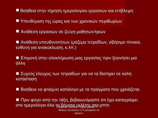  Βοήθεια στην τήρηση ημερολογίου εργασιών και επίβλεψηΒοήθεια στην τήρηση ημερολογίου εργασιών και επίβλεψη
 Υπενθύμιση της ώρας και των χρονικών περιθωρίωνΥπενθύμιση της ώρας και των χρονικών περιθωρίων
 Ανάθεση εργασιών σε ζεύγη μαθητών/τριώνΑνάθεση εργασιών σε ζεύγη μαθητών/τριών
 Ανάθεση υπευθυνοτήτων (μάζεμα τετραδίων, σβήσιμο πίνακα,Ανάθεση υπευθυνοτήτων (μάζεμα τετραδίων, σβήσιμο πίνακα,
ευθύνη για ανακύκλωση, κ.λπ.)ευθύνη για ανακύκλωση, κ.λπ.)
 Επιμονή στην ολοκλήρωση μιας εργασίας πριν ξεκινήσει μιαΕπιμονή στην ολοκλήρωση μιας εργασίας πριν ξεκινήσει μια
άλληάλλη
 Συχνός έλεγχος των τετραδίων για να τα διατηρεί σε καλήΣυχνός έλεγχος των τετραδίων για να τα διατηρεί σε καλή
κατάστασηκατάσταση
 Βοήθεια να φτιάχνει κατάλογο με τα πράγματα που χρειάζεταιΒοήθεια να φτιάχνει κατάλογο με τα πράγματα που χρειάζεται
 Πριν φύγει από την τάξη, βεβαιωνόμαστε ότι έχει καταγράψειΠριν φύγει από την τάξη, βεβαιωνόμαστε ότι έχει καταγράψει
στο ημερολόγιο όλα τα βήματα μελέτης στο σπίτιστο ημερολόγιο όλα τα βήματα μελέτης στο σπίτιΣταύρος Γρόσδος, Παιδιά με ΔΕΠΥ: ΤιΣταύρος Γρόσδος, Παιδιά με ΔΕΠΥ: Τι
θέλουν να κάνουν ή Τι μπορούν ναθέλουν να κάνουν ή Τι μπορούν να
κάνουν;κάνουν;
 