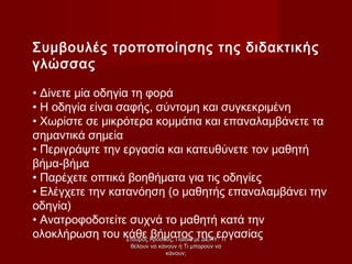 Συμβουλές τροποποίησης της διδακτικής
γλώσσας
• Δίνετε μία οδηγία τη φορά
• Η οδηγία είναι σαφής, σύντομη και συγκεκριμένη
• Χωρίστε σε μικρότερα κομμάτια και επαναλαμβάνετε τα
σημαντικά σημεία
• Περιγράψτε την εργασία και κατευθύνετε τον μαθητή
βήμα-βήμα
• Παρέχετε οπτικά βοηθήματα για τις οδηγίες
• Ελέγχετε την κατανόηση (ο μαθητής επαναλαμβάνει την
οδηγία)
• Ανατροφοδοτείτε συχνά το μαθητή κατά την
ολοκλήρωση του κάθε βήματος της εργασίαςΣταύρος Γρόσδος, Παιδιά με ΔΕΠΥ: ΤιΣταύρος Γρόσδος, Παιδιά με ΔΕΠΥ: Τι
θέλουν να κάνουν ή Τι μπορούν ναθέλουν να κάνουν ή Τι μπορούν να
κάνουν;κάνουν;
 
