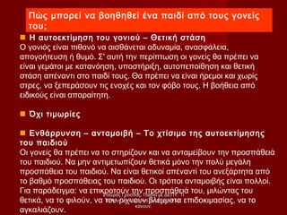 Πώς μπορεί να βοηθηθεί ένα παιδί από τους γονείς
του;
 Η αυτοεκτίμηση του γονιού – Θετική στάση
Ο γονιός είναι πιθανό να αισθάνεται αδυναμία, ανασφάλεια,
απογοήτευση ή θυμό. Σ' αυτή την περίπτωση οι γονείς θα πρέπει να
είναι γεμάτοι με κατανόηση, υποστήριξη, αυτοπεποίθηση και θετική
στάση απέναντι στο παιδί τους. Θα πρέπει να είναι ήρεμοι και χωρίς
στρες, να ξεπεράσουν τις ενοχές και τον φόβο τους. Η βοήθεια από
ειδικούς είναι απαραίτητη.
 Όχι τιμωρίες
 Ενθάρρυνση – ανταμοιβή – Το χτίσιμο της αυτοεκτίμησης
του παιδιού
Οι γονείς θα πρέπει να το στηρίζουν και να ανταμείβουν την προσπάθειά
του παιδιού. Να μην αντιμετωπίζουν θετικά μόνο την πολύ μεγάλη
προσπάθεια του παιδιού. Να είναι θετικοί απέναντί του ανεξάρτητα από
το βαθμό προσπάθειας του παιδιού. Οι τρόποι ανταμοιβής είναι πολλοί.
Για παράδειγμα: να επικροτούν την προσπάθειά του, μιλώντας του
θετικά, να το φιλούν, να του ρίχνουν βλέμματα επιδοκιμασίας, να το
αγκαλιάζουν.
Σταύρος Γρόσδος, Παιδιά με ΔΕΠΥ: ΤιΣταύρος Γρόσδος, Παιδιά με ΔΕΠΥ: Τι
θέλουν να κάνουν ή Τι μπορούν ναθέλουν να κάνουν ή Τι μπορούν να
κάνουν;κάνουν;
 