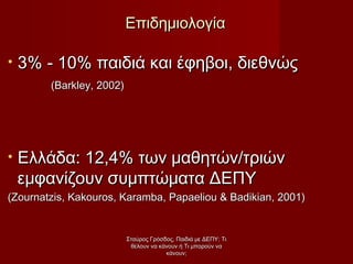• 3% - 10% παιδιά και έφηβοι, διεθνώς3% - 10% παιδιά και έφηβοι, διεθνώς
((Barkley, 2002)Barkley, 2002)
• Ελλάδα: 12,4% των μαθητών/τριώνΕλλάδα: 12,4% των μαθητών/τριών
εμφανίζουν συμπτώματα ΔΕΠΥεμφανίζουν συμπτώματα ΔΕΠΥ
((Zournatzis, Kakouros, Karamba, Papaeliou & Badikian, 2001)Zournatzis, Kakouros, Karamba, Papaeliou & Badikian, 2001)
ΕπιδημιολογίαΕπιδημιολογία
Σταύρος Γρόσδος, Παιδιά με ΔΕΠΥ: ΤιΣταύρος Γρόσδος, Παιδιά με ΔΕΠΥ: Τι
θέλουν να κάνουν ή Τι μπορούν ναθέλουν να κάνουν ή Τι μπορούν να
κάνουν;κάνουν;
 