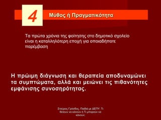 Μύθος ή ΠραγματικότηταΜύθος ή Πραγματικότητα
4
Η πρώιμη διάγνωση και θεραπεία αποδυναμώνει
τα συμπτώματα, αλλά και μειώνει τις πιθανότητες
εμφάνισης συνοσηρότητας.
Τα πρώτα χρόνια της φοίτησης στο δημοτικό σχολείο
είναι η καταλληλότερη εποχή για οποιαδήποτε
παρέμβαση
Σταύρος Γρόσδος, Παιδιά με ΔΕΠΥ: ΤιΣταύρος Γρόσδος, Παιδιά με ΔΕΠΥ: Τι
θέλουν να κάνουν ή Τι μπορούν ναθέλουν να κάνουν ή Τι μπορούν να
κάνουν;κάνουν;
 