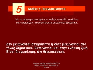 Μύθος ή ΠραγματικότηταΜύθος ή Πραγματικότητα
5
Δεν μειώνονται απαραίτητα ή ούτε μειώνονται στο
τέλος δημοτικού. Εκτείνονται και στην ενήλικη ζωή.
Είναι διαχειρίσιμη, όχι θεραπεύσιμη.
Με το πέρασμα των χρόνων, καθώς το παιδί μεγαλώνει
και «ωριμάζει», τα συμπτώματα μειώνονται θεαματικά.
Σταύρος Γρόσδος, Παιδιά με ΔΕΠΥ: ΤιΣταύρος Γρόσδος, Παιδιά με ΔΕΠΥ: Τι
θέλουν να κάνουν ή Τι μπορούν ναθέλουν να κάνουν ή Τι μπορούν να
κάνουν;κάνουν;
 