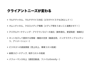 クライアントニーズが変わる
マルチチャネル、マルチデバイス対応（どのデバイスでもOKにして！）
オムニチャネル、クロスメディア戦略（メディア間をうまいこと連携させて！）
デジタルマーケティング・アドテクノロジーの進化（競争激化、要望高度・複雑化）
ネットを介して提供する情報・機能の充実（動画活用、インタラクティブコンテン
ツ、アニメーション…）
ビジネスへの直接貢献（売上向上、事業コスト削減）
納期スピードアップ、制作コストの削減
パフォーマンス向上（通信回数減、ファイルのminify…）
メンテナンス性・拡張性の確保、向上（コンポーネント化、スタイルガイド整備…）
 