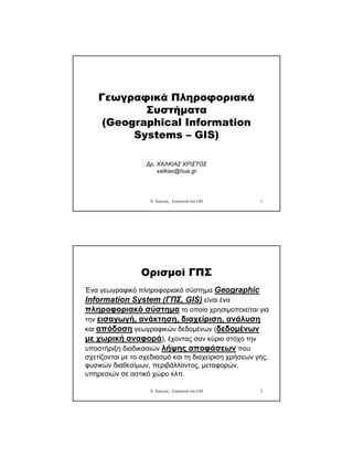 Χ. Χαλκιάς - Εισαγωγή στα GIS 1
Γεωγραφικά Πληροφοριακά
Συστήµατα
(Geographical Information
Systems – GIS)
∆ρ. ΧΑΛΚΙΑΣ ΧΡΙΣΤΟΣ
xalkias@hua.gr
Χ. Χαλκιάς - Εισαγωγή στα GIS 2
Ορισµοί ΓΠΣ
Ένα γεωγραφικό πληροφοριακό σύστηµα Geographic
Information System (ΓΠΣ, GIS) είναι ένα
πληροφοριακό σύστηµα το οποίο χρησιµοποιείται για
την εισαγωγή, ανάκτηση, διαχείριση, ανάλυση
και απόδοση γεωγραφικών δεδοµένων (δεδοµένων
µε χωρική αναφορά), έχοντας σαν κύριο στόχο την
υποστήριξη διαδικασιών λήψης αποφάσεων που
σχετίζονται µε το σχεδιασµό και τη διαχείριση χρήσεων γης,
φυσικών διαθεσίµων, περιβάλλοντος, µεταφορών,
υπηρεσιών σε αστικό χώρο κλπ.
 