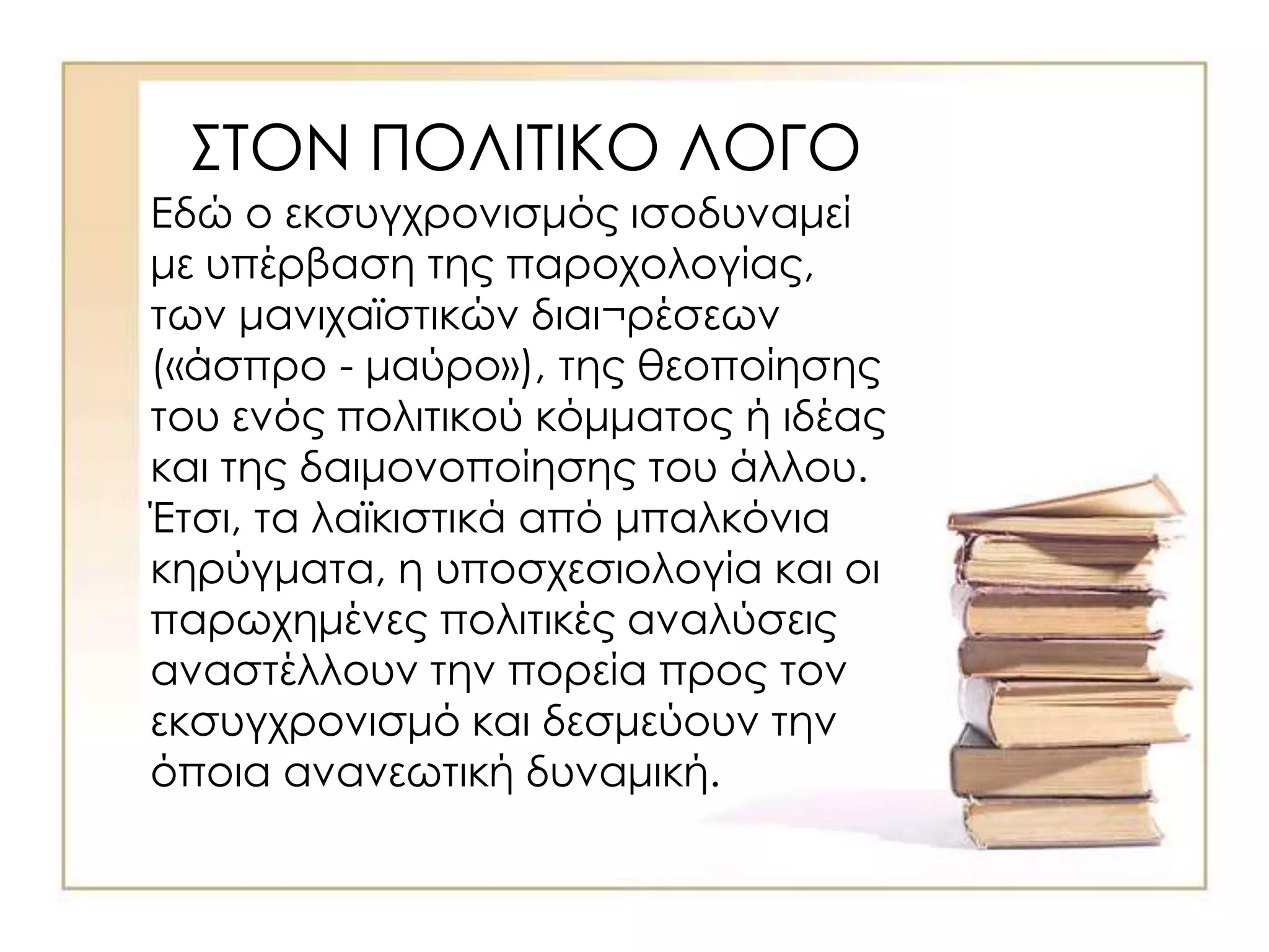 ΣΤΟΝ ΠΟΛΙΤΙΚΟ ΛΟΓΟ
Εδώ ο εκσυγχρονισμός ισοδυναμεί
με υπέρβαση της παροχολογίας,
των μανιχαϊστικών διαι¬ρέσεων
(«άσπρο - μαύρο»), της θεοποίησης
του ενός πολιτικού κόμματος ή ιδέας
και της δαιμονοποίησης του άλλου.
Έτσι, τα λαϊκιστικά από μπαλκόνια
κηρύγματα, η υποσχεσιολογία και οι
παρωχημένες πολιτικές αναλύσεις
αναστέλλουν την πορεία προς τον
εκσυγχρονισμό και δεσμεύουν την
όποια ανανεωτική δυναμική.
 