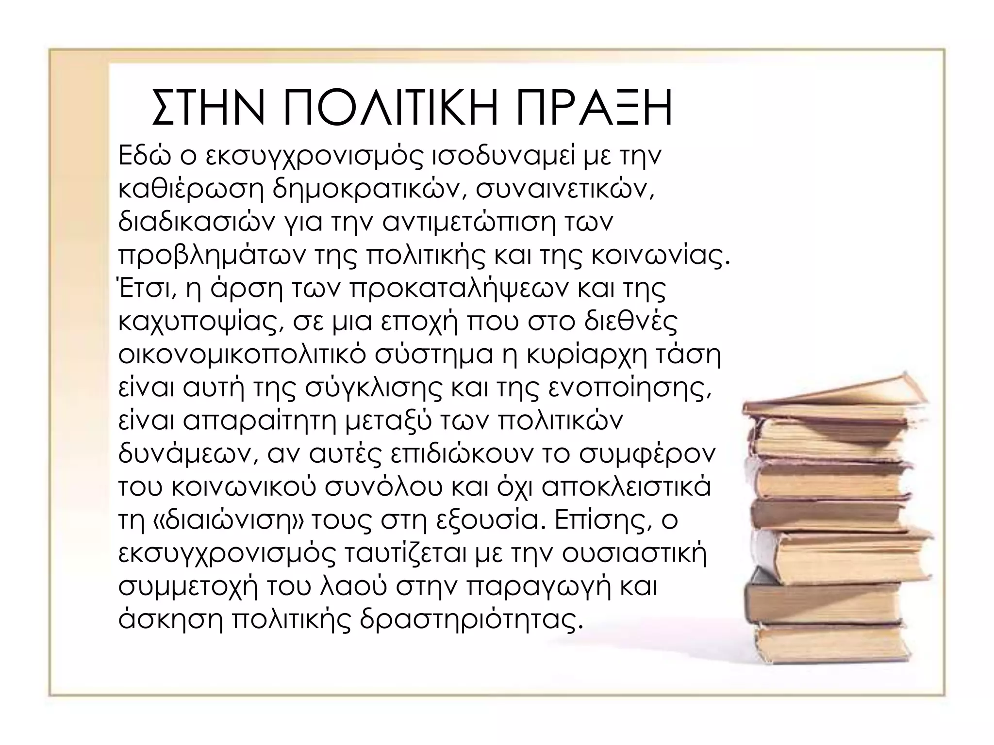ΣΤΗΝ ΠΟΛΙΤΙΚΗ ΠΡΑΞΗ
Εδώ ο εκσυγχρονισμός ισοδυναμεί με την
καθιέρωση δημοκρατικών, συναινετικών,
διαδικασιών για την αντιμετώπιση των
προβλημάτων της πολιτικής και της κοινωνίας.
Έτσι, η άρση των προκαταλήψεων και της
καχυποψίας, σε μια εποχή που στο διεθνές
οικονομικοπολιτικό σύστημα η κυρίαρχη τάση
είναι αυτή της σύγκλισης και της ενοποίησης,
είναι απαραίτητη μεταξύ των πολιτικών
δυνάμεων, αν αυτές επιδιώκουν το συμφέρον
του κοινωνικού συνόλου και όχι αποκλειστικά
τη «διαιώνιση» τους στη εξουσία. Επίσης, ο
εκσυγχρονισμός ταυτίζεται με την ουσιαστική
συμμετοχή του λαού στην παραγωγή και
άσκηση πολιτικής δραστηριότητας.
 