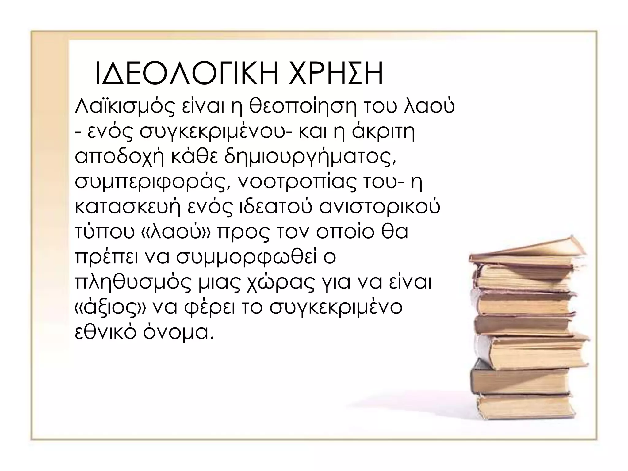 ΙΔΕΟΛΟΓΙΚΗ ΧΡΗΣΗ
Λαϊκισμός είναι η θεοποίηση του λαού
- ενός συγκεκριμένου- και η άκριτη
αποδοχή κάθε δημιουργήματος,
συμπεριφοράς, νοοτροπίας του- η
κατασκευή ενός ιδεατού ανιστορικού
τύπου «λαού» προς τον οποίο θα
πρέπει να συμμορφωθεί ο
πληθυσμός μιας χώρας για να είναι
«άξιος» να φέρει το συγκεκριμένο
εθνικό όνομα.
 