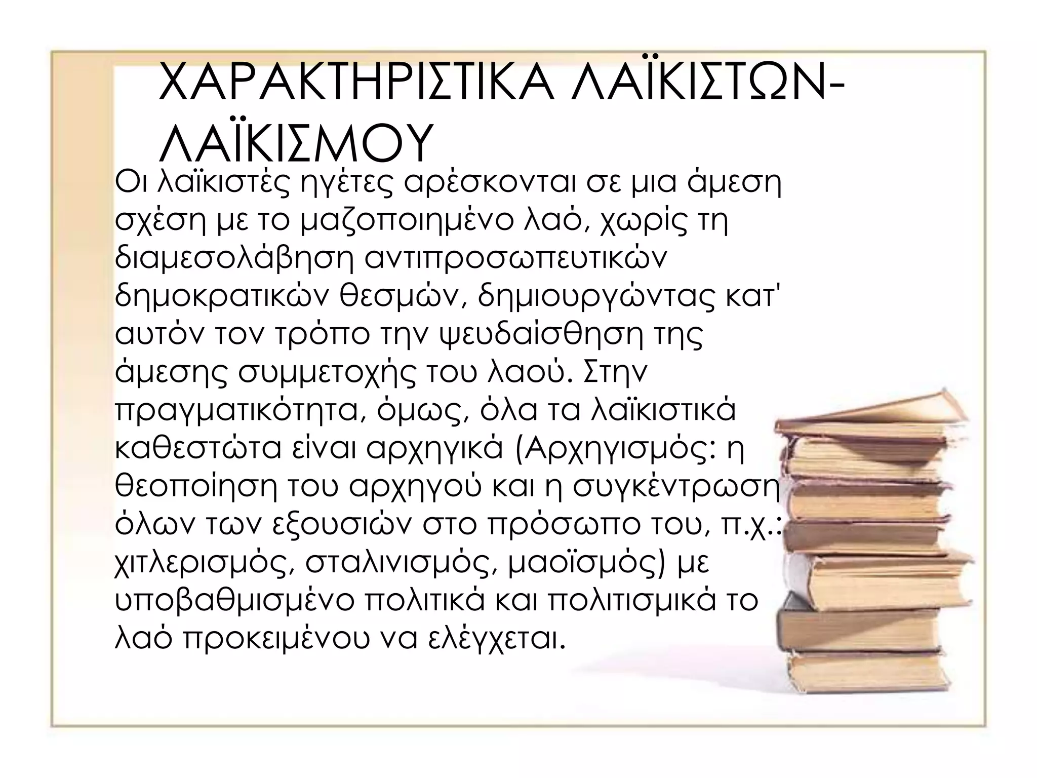 ΧΑΡΑΚΤΗΡΙΣΤΙΚΑ ΛΑΪΚΙΣΤΩΝ-
ΛΑΪΚΙΣΜΟΥ
Οι λαϊκιστές ηγέτες αρέσκονται σε μια άμεση
σχέση με το μαζοποιημένο λαό, χωρίς τη
διαμεσολάβηση αντιπροσωπευτικών
δημοκρατικών θεσμών, δημιουργώντας κατ'
αυτόν τον τρόπο την ψευδαίσθηση της
άμεσης συμμετοχής του λαού. Στην
πραγματικότητα, όμως, όλα τα λαϊκιστικά
καθεστώτα είναι αρχηγικά (Αρχηγισμός: η
θεοποίηση του αρχηγού και η συγκέντρωση
όλων των εξουσιών στο πρόσωπο του, π.χ.:
χιτλερισμός, σταλινισμός, μαοϊσμός) με
υποβαθμισμένο πολιτικά και πολιτισμικά το
λαό προκειμένου να ελέγχεται.
 