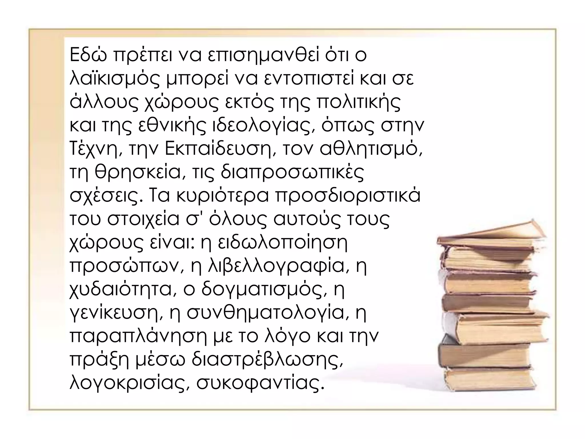 Εδώ πρέπει να επισημανθεί ότι ο
λαϊκισμός μπορεί να εντοπιστεί και σε
άλλους χώρους εκτός της πολιτικής
και της εθνικής ιδεολογίας, όπως στην
Τέχνη, την Εκπαίδευση, τον αθλητισμό,
τη θρησκεία, τις διαπροσωπικές
σχέσεις. Τα κυριότερα προσδιοριστικά
του στοιχεία σ' όλους αυτούς τους
χώρους είναι: η ειδωλοποίηση
προσώπων, η λιβελλογραφία, η
χυδαιότητα, ο δογματισμός, η
γενίκευση, η συνθηματολογία, η
παραπλάνηση με το λόγο και την
πράξη μέσω διαστρέβλωσης,
λογοκρισίας, συκοφαντίας.
 