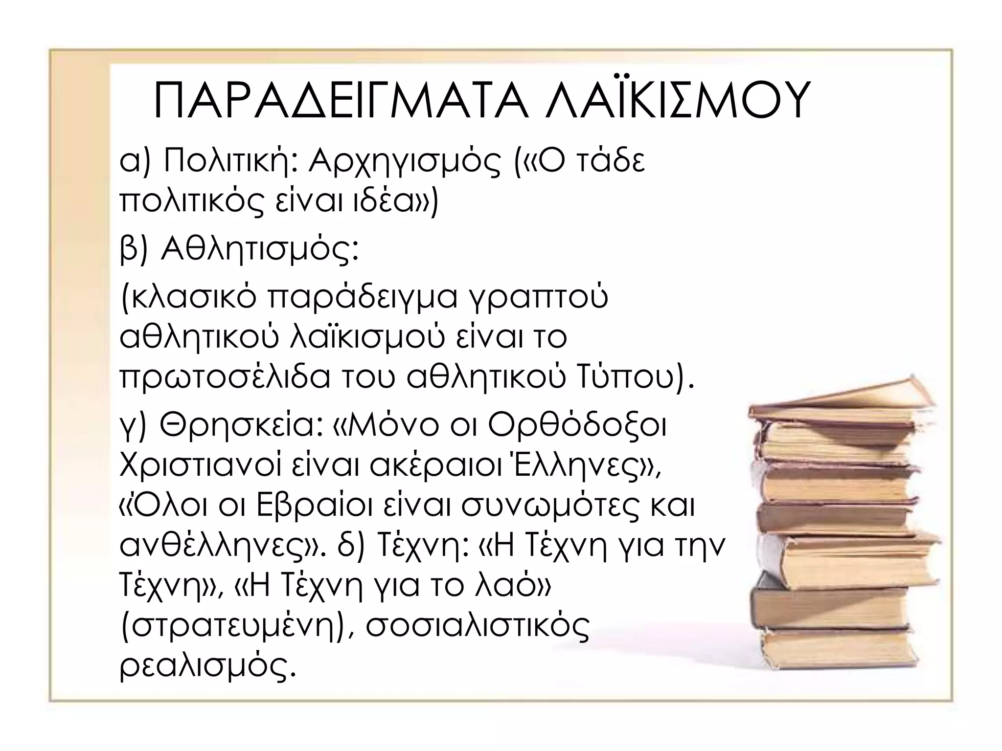 ΠΑΡΑΔΕΙΓΜΑΤΑ ΛΑΪΚΙΣΜΟΥ
α) Πολιτική: Αρχηγισμός («Ο τάδε
πολιτικός είναι ιδέα»)
β) Αθλητισμός:
(κλασικό παράδειγμα γραπτού
αθλητικού λαϊκισμού είναι το
πρωτοσέλιδα του αθλητικού Τύπου).
γ) Θρησκεία: «Μόνο οι Ορθόδοξοι
Χριστιανοί είναι ακέραιοι Έλληνες»,
«Όλοι οι Εβραίοι είναι συνωμότες και
ανθέλληνες». δ) Τέχνη: «Η Τέχνη για την
Τέχνη», «Η Τέχνη για το λαό»
(στρατευμένη), σοσιαλιστικός
ρεαλισμός.
 