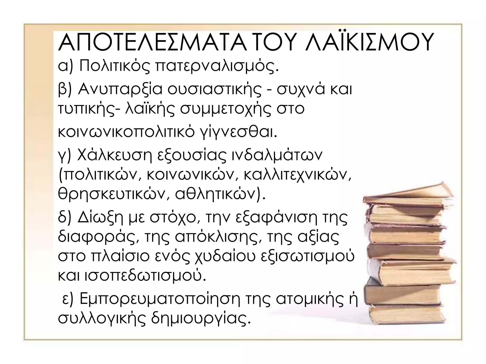 ΑΠΟΤΕΛΕΣΜΑΤΑ ΤΟΥ ΛΑΪΚΙΣΜΟΥ
α) Πολιτικός πατερναλισμός.
β) Ανυπαρξία ουσιαστικής - συχνά και
τυπικής- λαϊκής συμμετοχής στο
κοινωνικοπολιτικό γίγνεσθαι.
γ) Χάλκευση εξουσίας ινδαλμάτων
(πολιτικών, κοινωνικών, καλλιτεχνικών,
θρησκευτικών, αθλητικών).
δ) Δίωξη με στόχο, την εξαφάνιση της
διαφοράς, της απόκλισης, της αξίας
στο πλαίσιο ενός χυδαίου εξισωτισμού
και ισοπεδωτισμού.
ε) Εμπορευματοποίηση της ατομικής ή
συλλογικής δημιουργίας.
 