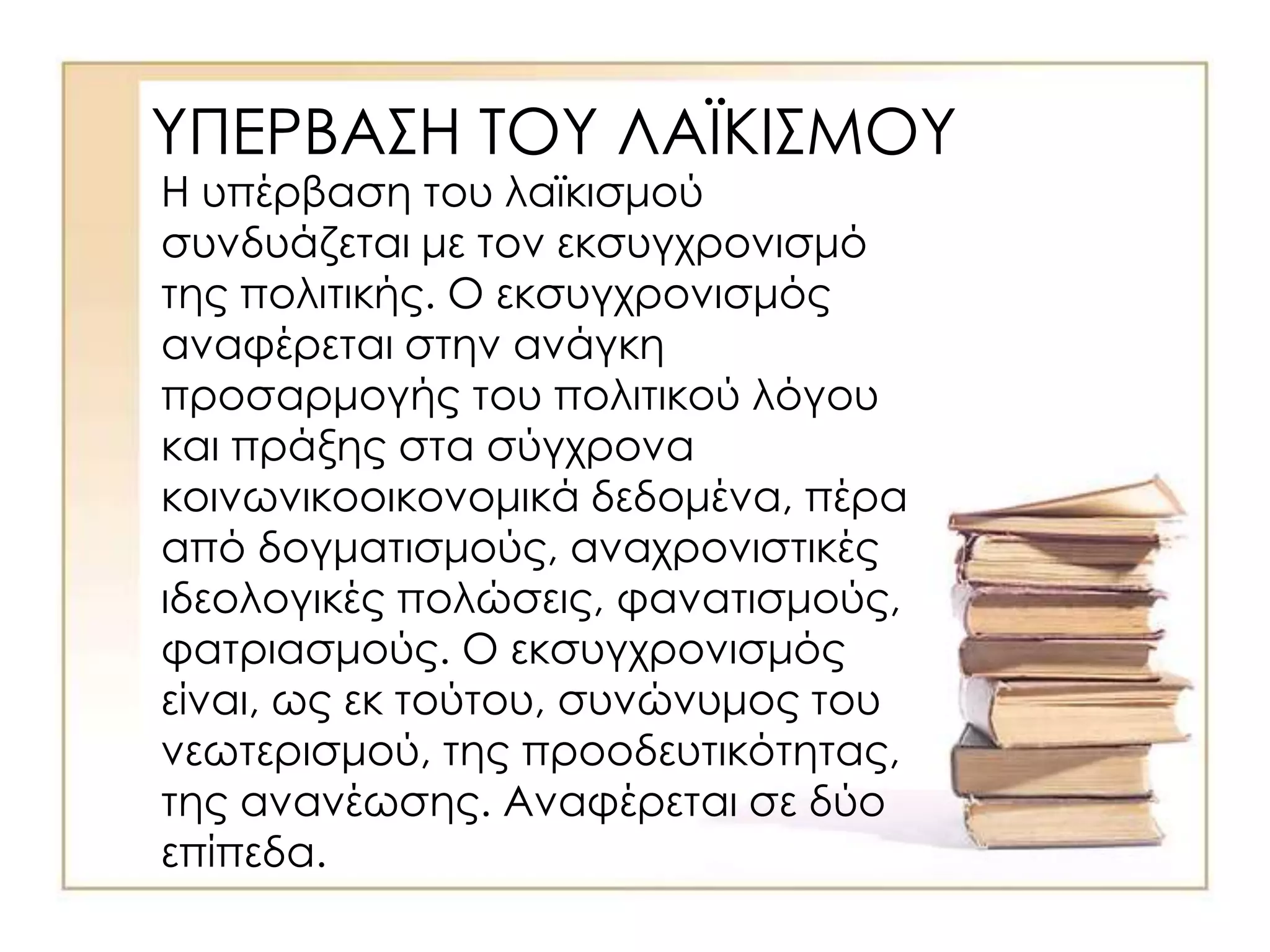 ΥΠΕΡΒΑΣΗ ΤΟΥ ΛΑΪΚΙΣΜΟΥ
Η υπέρβαση του λαϊκισμού
συνδυάζεται με τον εκσυγχρονισμό
της πολιτικής. Ο εκσυγχρονισμός
αναφέρεται στην ανάγκη
προσαρμογής του πολιτικού λόγου
και πράξης στα σύγχρονα
κοινωνικοοικονομικά δεδομένα, πέρα
από δογματισμούς, αναχρονιστικές
ιδεολογικές πολώσεις, φανατισμούς,
φατριασμούς. Ο εκσυγχρονισμός
είναι, ως εκ τούτου, συνώνυμος του
νεωτερισμού, της προοδευτικότητας,
της ανανέωσης. Αναφέρεται σε δύο
επίπεδα.
 